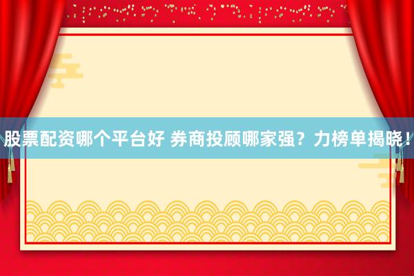 股票配资哪个平台好 券商投顾哪家强？力榜单揭晓！