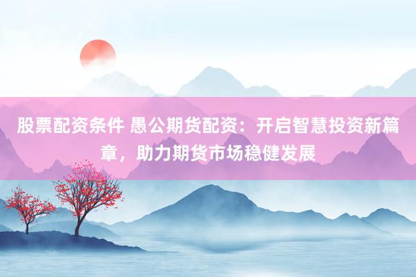 股票配资条件 愚公期货配资:开启智慧投资新篇章,助力期货市场稳健发展