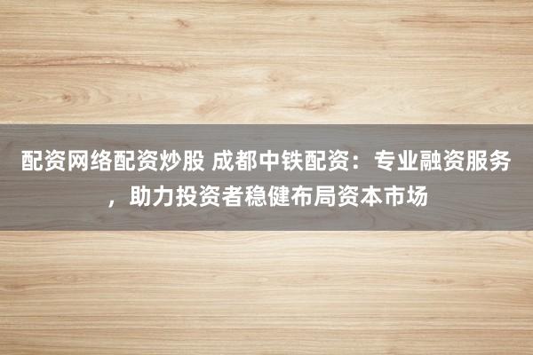配资网络配资炒股 成都中铁配资：专业融资服务，助力投资者稳健布局资本市场