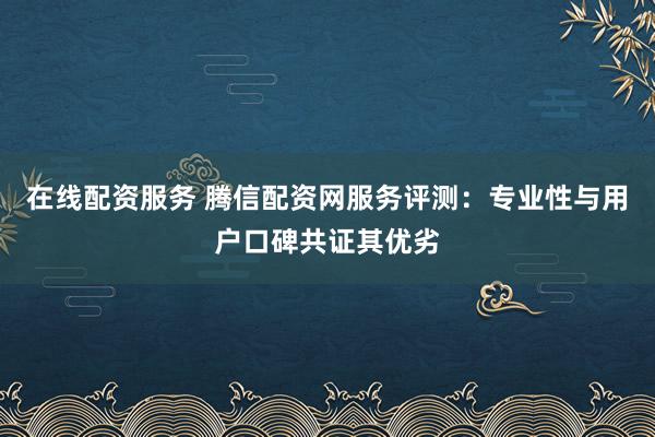 在线配资服务 腾信配资网服务评测：专业性与用户口碑共证其优劣