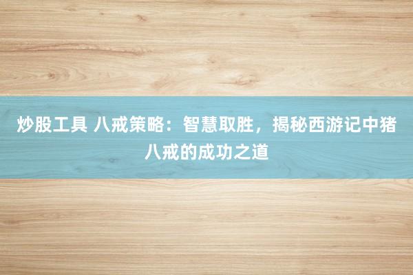 炒股工具 八戒策略:智慧取胜,揭秘西游记中猪八戒的成功之道