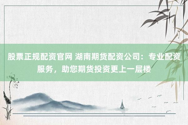 股票正规配资官网 湖南期货配资公司:专业配资服务,助您期货投资更上一层楼