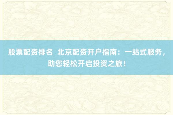 股票配资排名  北京配资开户指南：一站式服务，助您轻松开启投资之旅！