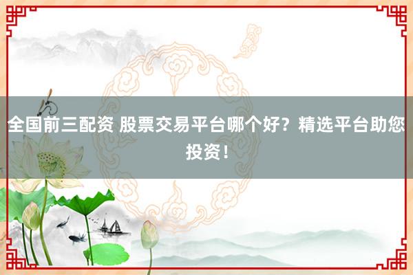 全国前三配资 股票交易平台哪个好？精选平台助您投资！
