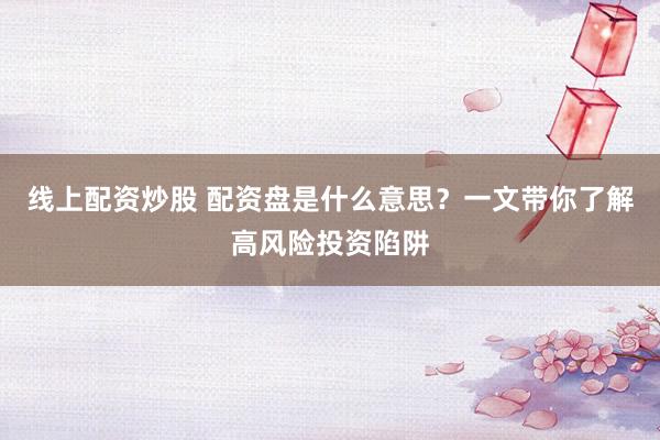 线上配资炒股 配资盘是什么意思？一文带你了解高风险投资陷阱