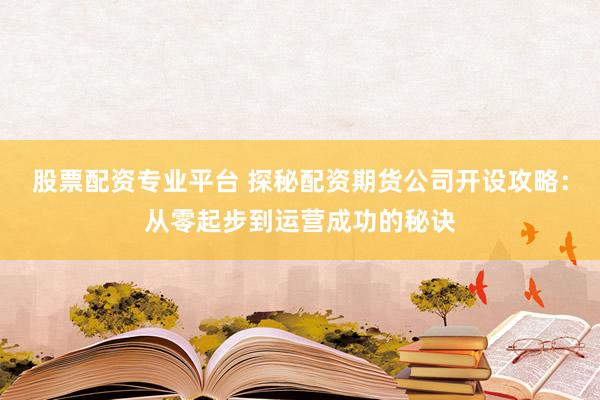股票配资专业平台 探秘配资期货公司开设攻略：从零起步到运营成功的秘诀