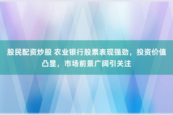 股民配资炒股 农业银行股票表现强劲,投资价值凸显,市场前景广阔引关注