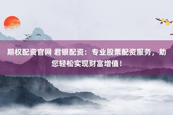 期权配资官网 君银配资：专业股票配资服务，助您轻松实现财富增值！