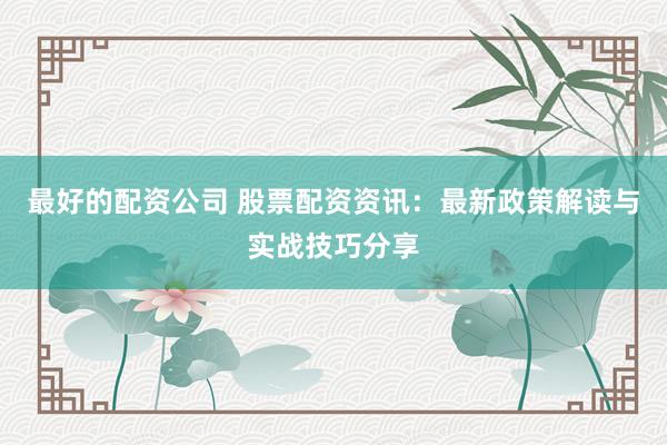 最好的配资公司 股票配资资讯：最新政策解读与实战技巧分享