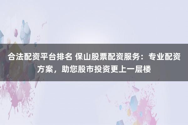 合法配资平台排名 保山股票配资服务：专业配资方案，助您股市投资更上一层楼