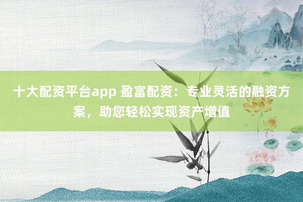 十大配资平台app 盈富配资:专业灵活的融资方案,助您轻松实现资产增值