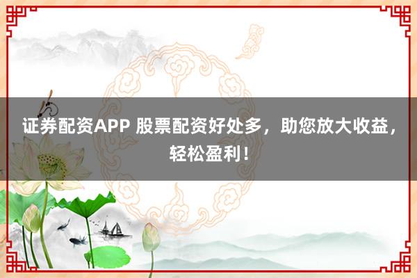 证券配资APP 股票配资好处多，助您放大收益，轻松盈利！