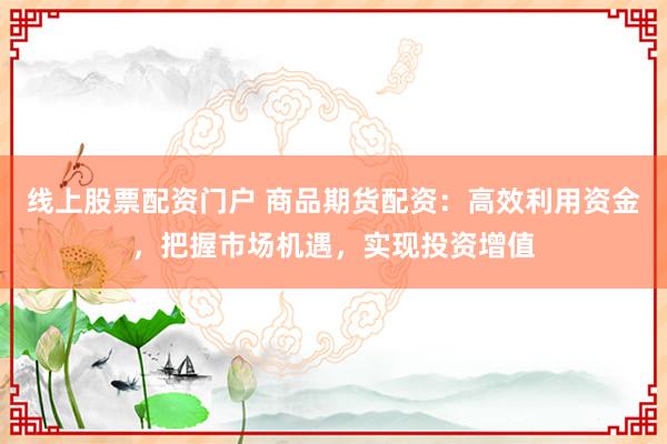 线上股票配资门户 商品期货配资：高效利用资金，把握市场机遇，实现投资增值