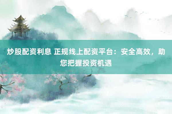 炒股配资利息 正规线上配资平台：安全高效，助您把握投资机遇