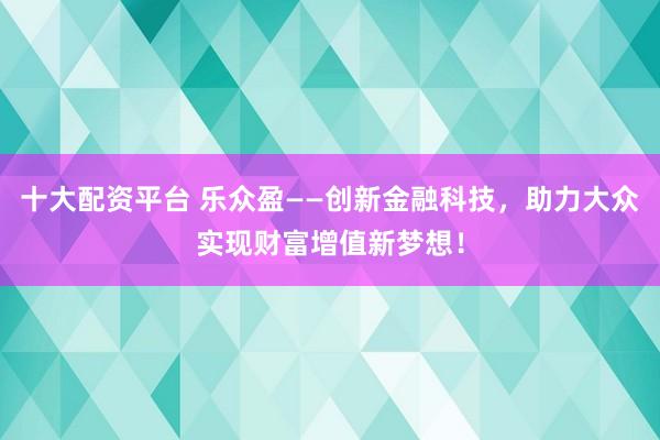 十大配资平台 乐众盈——创新金融科技，助力大众实现财富增值新梦想！