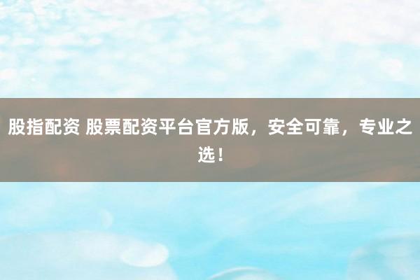股指配资 股票配资平台官方版,安全可靠,专业之选!