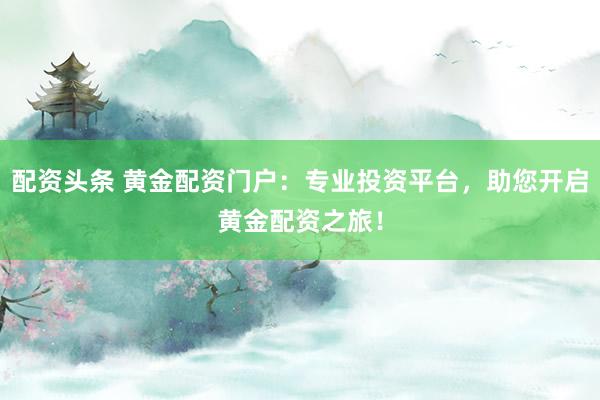 配资头条 黄金配资门户：专业投资平台，助您开启黄金配资之旅！