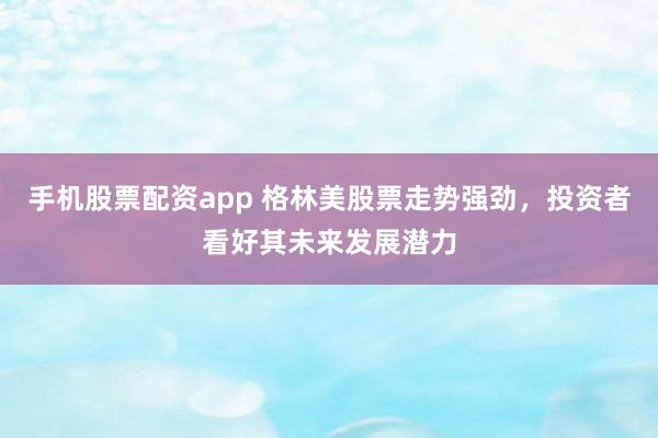 手机股票配资app 格林美股票走势强劲，投资者看好其未来发展潜力