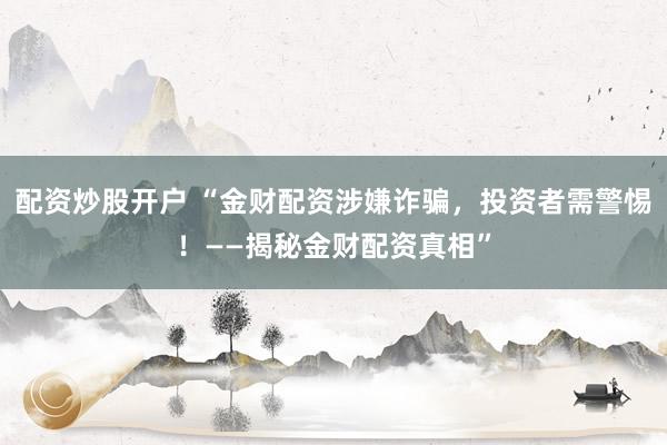 配资炒股开户 “金财配资涉嫌诈骗，投资者需警惕！——揭秘金财配资真相”