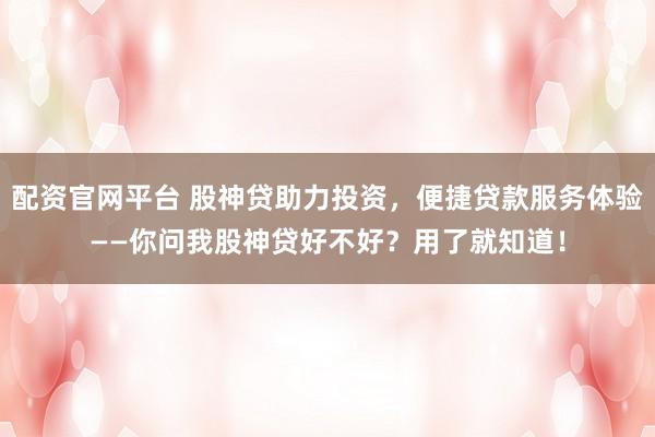 配资官网平台 股神贷助力投资，便捷贷款服务体验——你问我股神贷好不好？用了就知道！