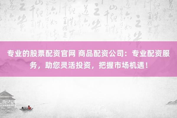 专业的股票配资官网 商品配资公司：专业配资服务，助您灵活投资，把握市场机遇！