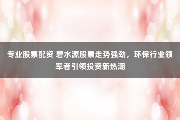 专业股票配资 碧水源股票走势强劲，环保行业领军者引领投资新热潮
