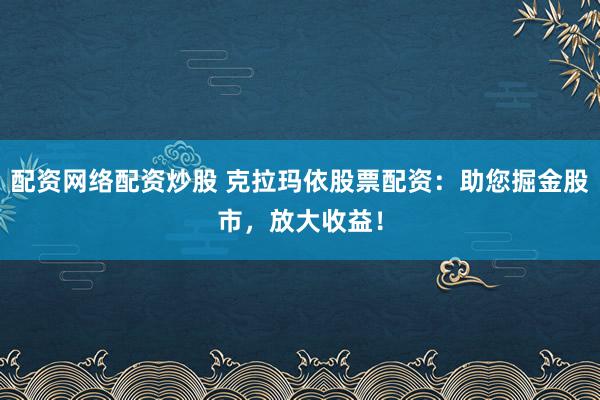 配资网络配资炒股 克拉玛依股票配资：助您掘金股市，放大收益！