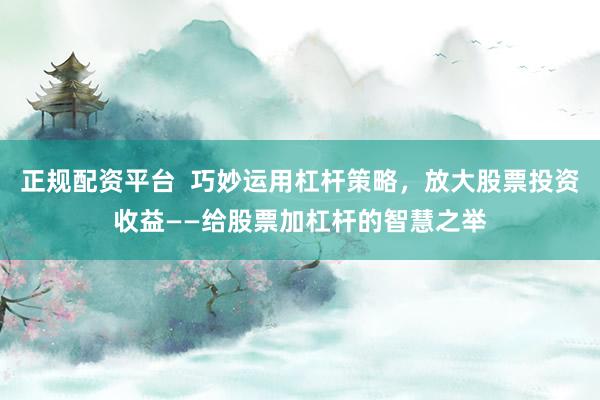 正规配资平台  巧妙运用杠杆策略，放大股票投资收益——给股票加杠杆的智慧之举