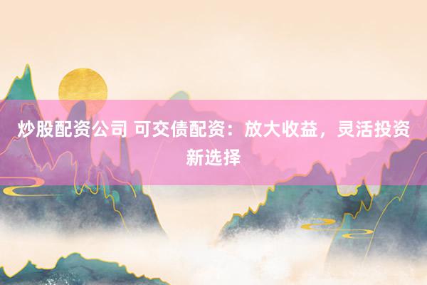 炒股配资公司 可交债配资:放大收益,灵活投资新选择