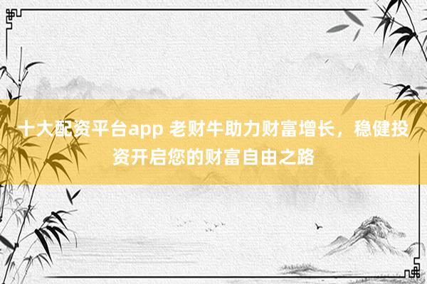 十大配资平台app 老财牛助力财富增长，稳健投资开启您的财富自由之路