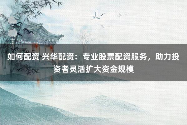 如何配资 兴华配资：专业股票配资服务，助力投资者灵活扩大资金规模