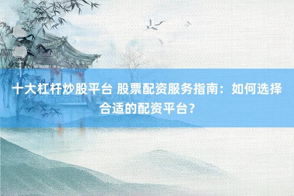十大杠杆炒股平台 股票配资服务指南：如何选择合适的配资平台？