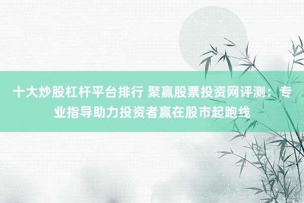 十大炒股杠杆平台排行 聚赢股票投资网评测:专业指导助力投资者赢在股市起跑线
