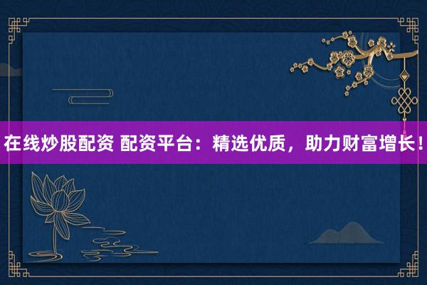 在线炒股配资 配资平台：精选优质，助力财富增长！