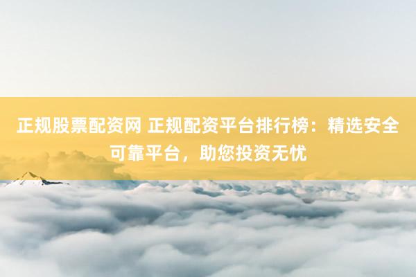 正规股票配资网 正规配资平台排行榜：精选安全可靠平台，助您投资无忧