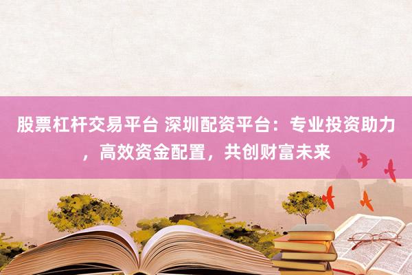 股票杠杆交易平台 深圳配资平台:专业投资助力,高效资金配置,共创财富未来