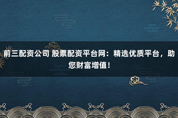 前三配资公司 股票配资平台网：精选优质平台，助您财富增值！