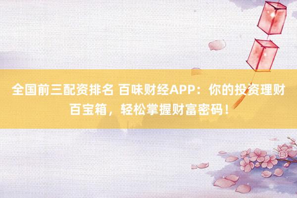 全国前三配资排名 百味财经APP：你的投资理财百宝箱，轻松掌握财富密码！