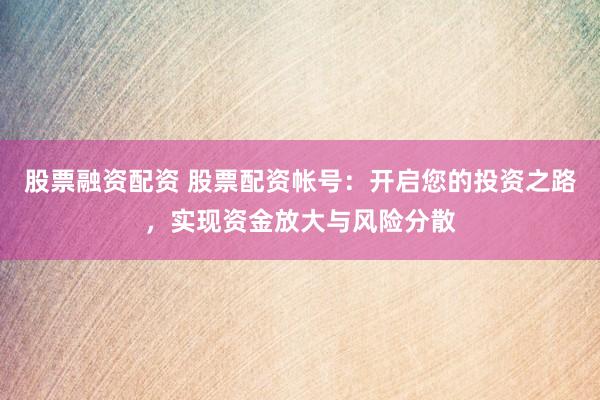 股票融资配资 股票配资帐号:开启您的投资之路,实现资金放大与风险分散
