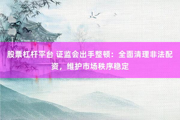 股票杠杆平台 证监会出手整顿:全面清理非法配资,维护市场秩序稳定