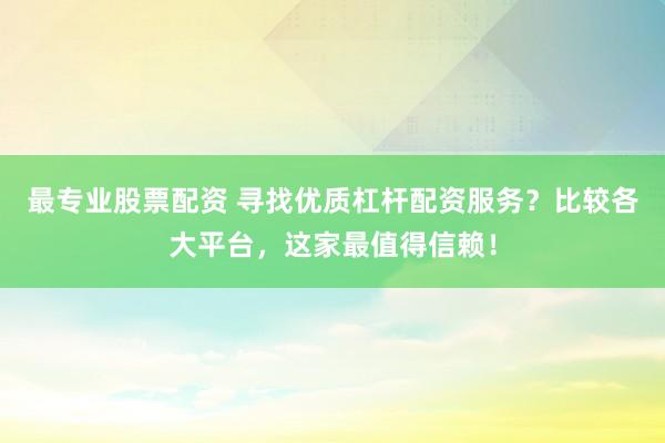 最专业股票配资 寻找优质杠杆配资服务？比较各大平台，这家最值得信赖！