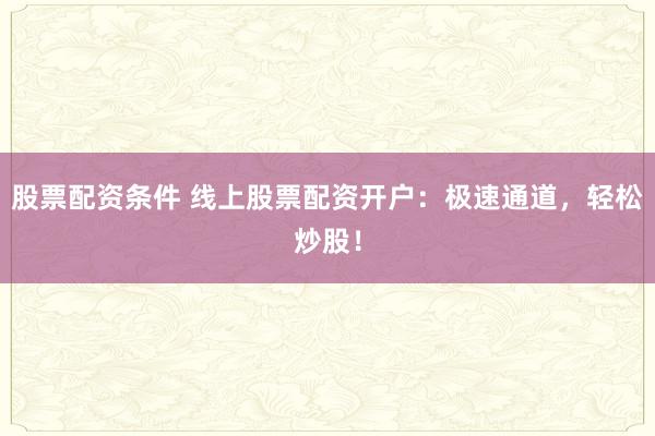 股票配资条件 线上股票配资开户：极速通道，轻松炒股！