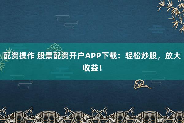 配资操作 股票配资开户APP下载：轻松炒股，放大收益！