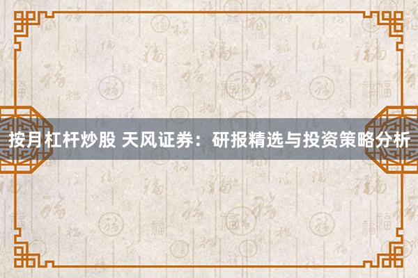 按月杠杆炒股 天风证券：研报精选与投资策略分析