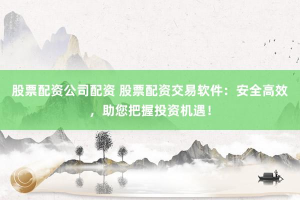 股票配资公司配资 股票配资交易软件：安全高效，助您把握投资机遇！