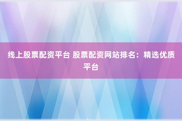 线上股票配资平台 股票配资网站排名:精选优质平台
