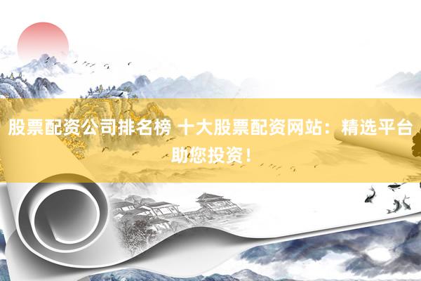 股票配资公司排名榜 十大股票配资网站：精选平台助您投资！