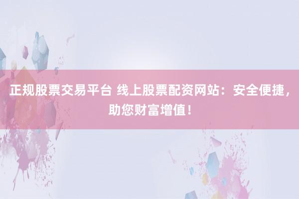 正规股票交易平台 线上股票配资网站：安全便捷，助您财富增值！