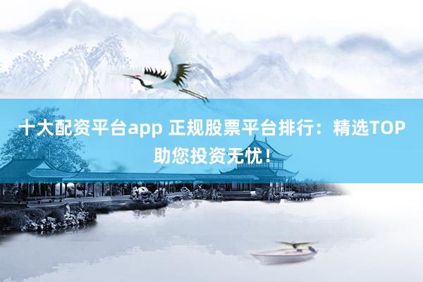 十大配资平台app 正规股票平台排行:精选TOP助您投资无忧!