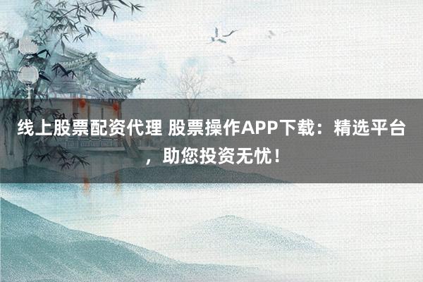 线上股票配资代理 股票操作APP下载:精选平台,助您投资无忧!
